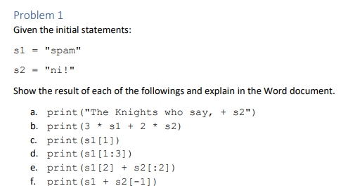 Problem 1
Given the initial statements:
sl = "spam"
s2 = "ni!"
Show the result of each of the followings and explain in the Word document.
a. print ("The Knights who say, + s2")
b. print (3 * sl + 2 *
c. print (sl[1])
d. print (sl [1:3])
s2)
e. print (sl [2] + s2[:2])
f. print (sl + s2[-1])
