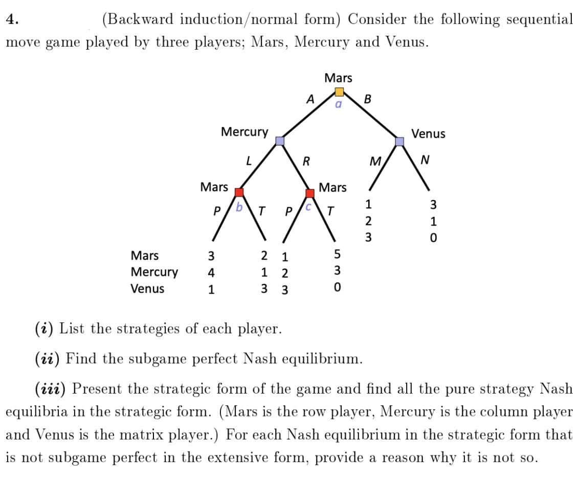 4.
(Backward induction/normal form) Consider the following sequential
move game played by three players; Mars, Mercury and Venus.
Mars
A
В
a
Mercury
Venus
R
M
Mars
Mars
1
3
P
T
P
2
1
3
2 1
1 2
Mars
3
Mercury
4
3
Venus
1
3 3
(i) List the strategies of each player.
(ii) Find the subgame perfect Nash equilibrium.
(iii) Present the strategic form of the game and find all the pure strategy Nash
equilibria in the strategic form. (Mars is the row player, Mercury is the column player
and Venus is the matrix player.) For each Nash equilibrium in the strategic form that
is not subgame perfect in the extensive form, provide a reason why it is not so.
