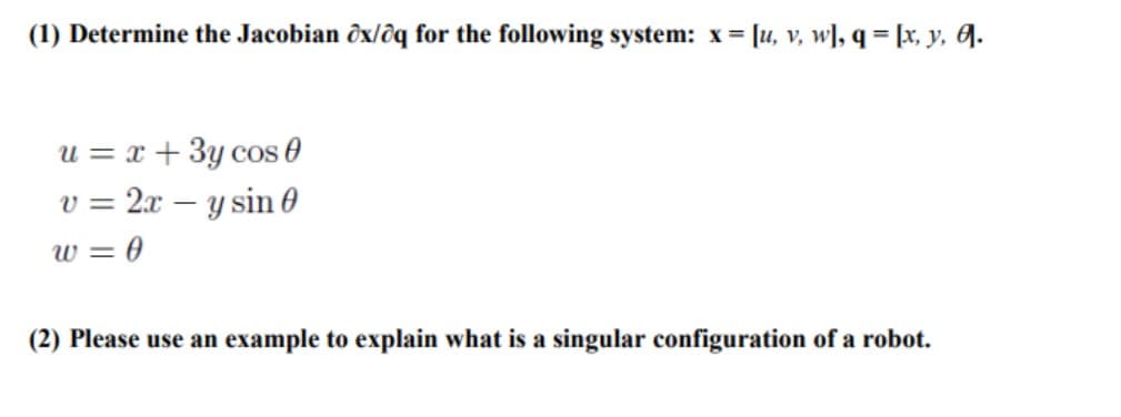 (1) Determine the Jacobian ôx/ôq for the following system: x = [u, v, w], q = [x, y, J.
u = x + 3y cos 0
v = 2x – y sin 0
w = 0
(2) Please use an example to explain what is a singular configuration of a robot.
