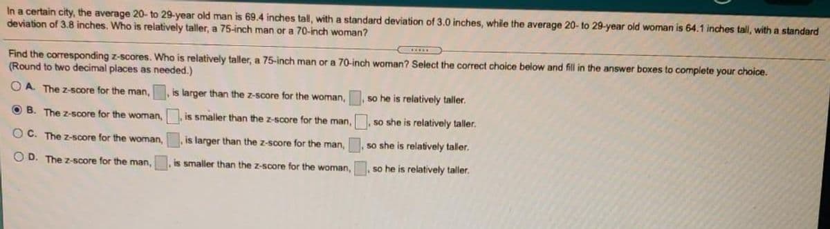 In a certain city, the average 20- to 29-year old man is 69.4 inches tall, with a standard deviation of 3.0 inches, while the average 20- to 29-year old woman is 64.1 inches tall, with a standard
deviation of 3.8 inches. Who is relatively taller, a 75-inch man or a 70-inch woman?
.....
Find the corresponding z-scores. Who is relatively taller, a 75-inch man or a 70-inch woman? Select the correct choice below and fill in the answer boxes to complete your choice.
(Round to two decimal places as needed.)
O A. The z-score for the man,
is larger than the z-score for the woman,
so he is relatively taller.
O B. The z-score for the woman, is smaller than the z-score for the man,
, so she is relatively taller.
OC. The z-5core for the woman,
is larger than the z-score for the man,
so she is relatively taller.
O D. The z-score for the man,
is smaller than the z-score for the woman,
so he is relatively taller.
