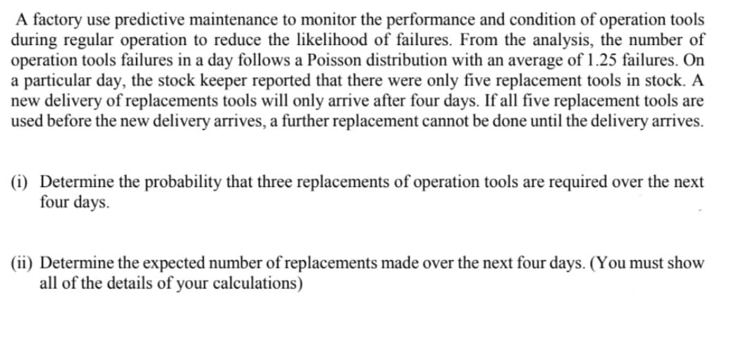 A factory use predictive maintenance to monitor the performance and condition of operation tools
during regular operation to reduce the likelihood of failures. From the analysis, the number of
operation tools failures in a day follows a Poisson distribution with an average of 1.25 failures. On
a particular day, the stock keeper reported that there were only five replacement tools in stock. A
new delivery of replacements tools will only arrive after four days. If all five replacement tools are
used before the new delivery arrives, a further replacement cannot be done until the delivery arrives.
(i) Determine the probability that three replacements of operation tools are required over the next
four days.
(ii) Determine the expected number of replacements made over the next four days. (You must show
all of the details of your calculations)
