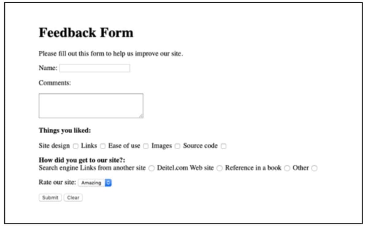 Feedback Form
Please fill out this form to help us improve our site.
Name:
Comments:
Things you liked:
Site design O Links o Ease of use O Images o Source code
How did you get to our site?:
Search engine Links from another site O Deitel.com Web site O Reference in a book O Other
Rate our site: Amazing D
Submit Clear
