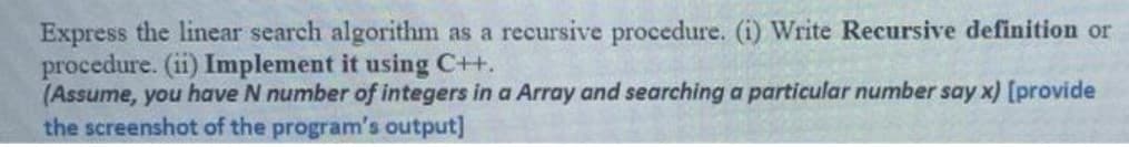 Express the linear search algorithm as a recursive procedure. (i) Write Recursive definition or
procedure. (ii) Implement it using C++.
(Assume, you have N number of integers in a Array and searching a particular number say x) [provide
the screenshot of the program's output]
