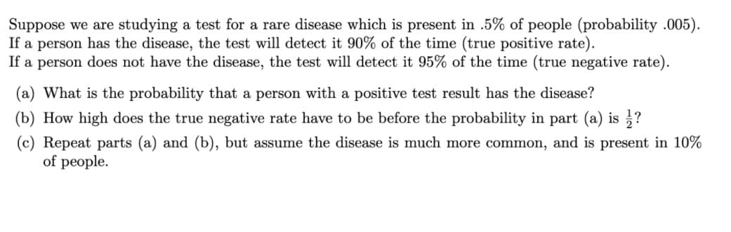 Suppose we are studying a test for a rare disease which is present in .5% of people (probability .005).
If a person has the disease, the test will detect it 90% of the time (true positive rate).
If a person does not have the disease, the test will detect it 95% of the time (true negative rate).
(a) What is the probability that a person with a positive test result has the disease?
(b) How high does the true negative rate have to be before the probability in part (a) is ?
(c) Repeat parts (a) and (b), but assume the disease is much more common, and is present in 10%
of people.
