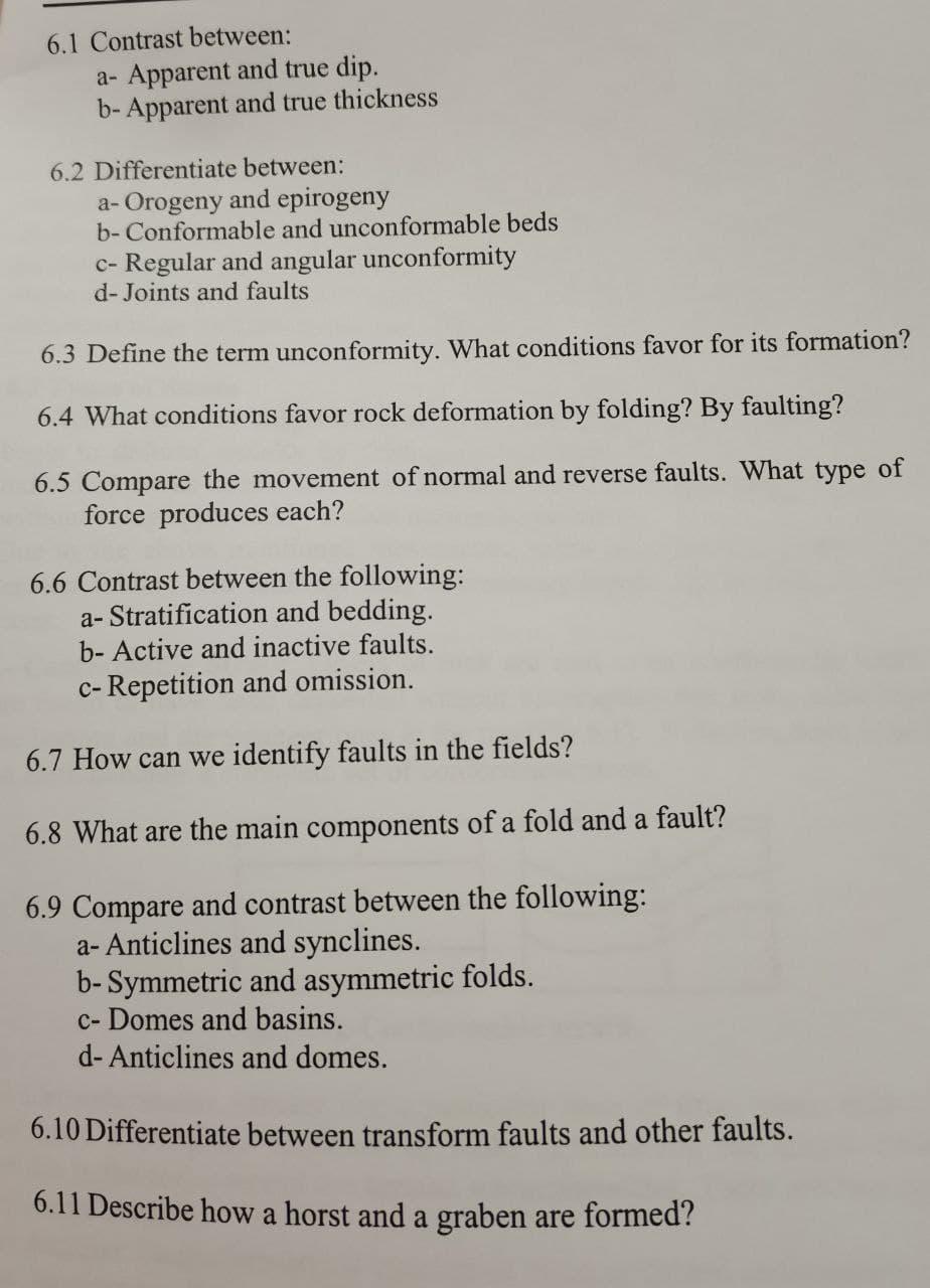 6.1 Contrast between:
a- Apparent and true dip.
b- Apparent and true thickness
6.2 Differentiate between:
a- Orogeny and epirogeny
b- Conformable and unconformable beds
c- Regular and angular unconformity
d- Joints and faults
6.3 Define the term unconformity. What conditions favor for its formation?
6.4 What conditions favor rock deformation by folding? By faulting?
6.5 Compare the movement of normal and reverse faults. What type of
force produces each?
6.6 Contrast between the following:
a- Stratification and bedding.
b- Active and inactive faults.
c- Repetition and omission.
6.7 How can we identify faults in the fields?
6.8 What are the main components of a fold and a fault?
6.9 Compare and contrast between the following:
a- Anticlines and synclines.
b- Symmetric and asymmetric folds.
c- Domes and basins.
d- Anticlines and domes.
6.10 Differentiate between transform faults and other faults.
6.11 Describe how a horst and a graben are formed?
