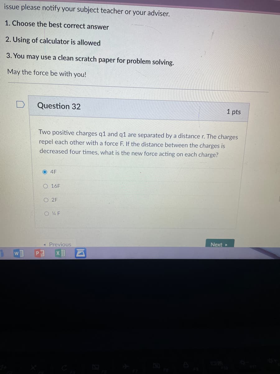 issue please notify your subject teacher or your adviser.
1. Choose the best correct answer
2. Using of calculator is allowed
3. You may use a clean scratch paper for problem solving.
May the force be with you!
Question 32
1 pts
Two positive charges q1 and q1 are separated by a distance r. The charges
repel each other with a force F. If the distance between the charges is
decreased four times, what is the new force acting on each charge?
O 4F
O 16F
O 2F
O 4 F
Next
« Previous
P3
