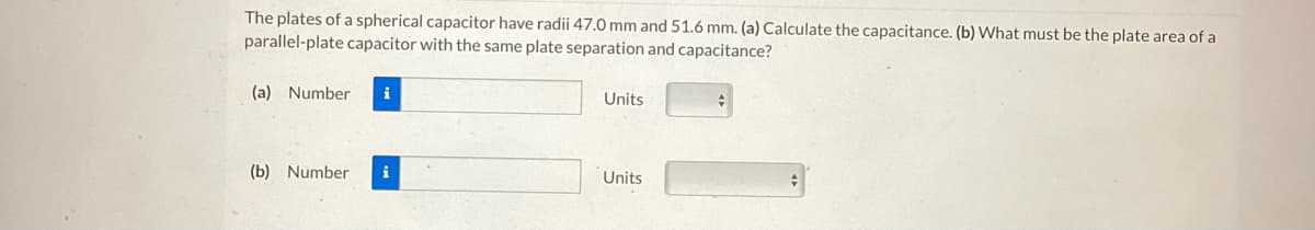 The plates of a spherical capacitor have radii 47.0 mm and 51.6 mm. (a) Calculate the capacitance. (b) What must be the plate area of a
parallel-plate capacitor with the same plate separation and capacitance?
(a) Number
(b) Number
Units
Units
#