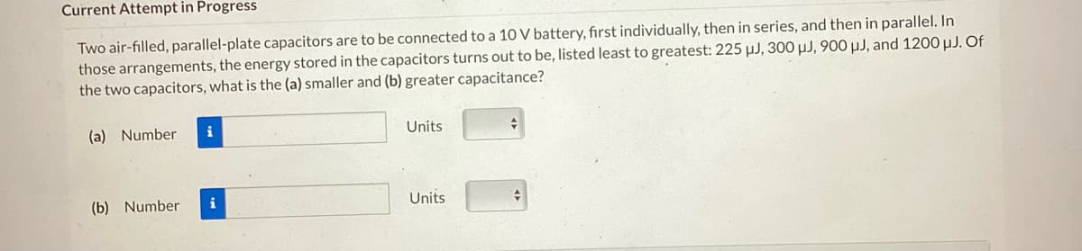 Current Attempt in Progress
Two air-filled, parallel-plate capacitors are to be connected to a 10 V battery, first individually, then in series, and then in parallel. In
those arrangements, the energy stored in the capacitors turns out to be, listed least to greatest: 225 µJ, 300 μJ, 900 μJ, and 1200 µJ. Of
the two capacitors, what is the (a) smaller and (b) greater capacitance?
(a) Number
(b) Number
i
Units
Units