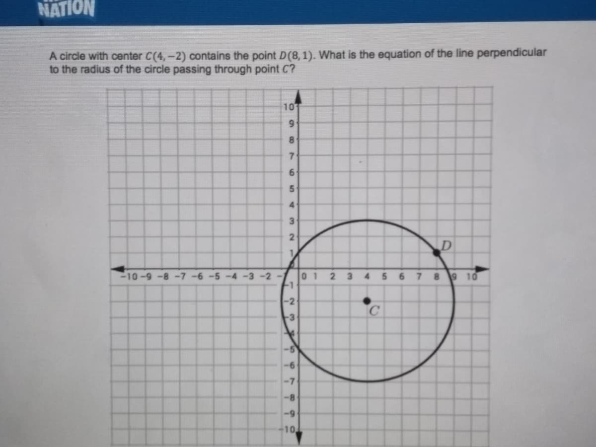 NATION
A circle with center C(4,-2) contains the point D(8,1). What is the equation of the line perpendicular
to the radius of the circle passing through point C?
10
8
7.
6
5
3
2
D
1.
10-9-8-7-6-5-4 -3 -2-
0 1
-1
3 4
7 8
9 10
6.
-2
C.
-3
-6
-7
10
