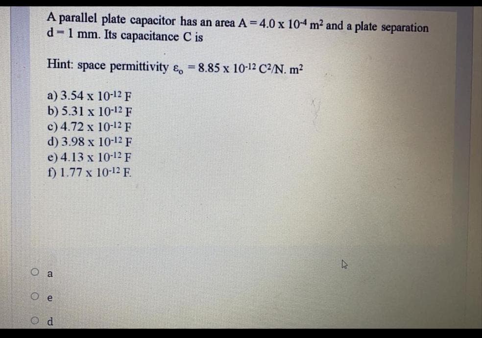 A parallel plate capacitor has an area A = 4.0 x 10-4 m2 and a plate separation
d = 1 mm. Its capacitance C is
Hint: space permittivity ɛ, 8.85 x 10-12 C2/N. m2
a) 3.54 x 10-12 F
b) 5.31 x 10-12 F
c) 4.72 x 10-12 F
d) 3.98 x 10-12 F
e) 4.13 х 10-12F
f) 1.77 x 10-12 E.
O a
e
O d
