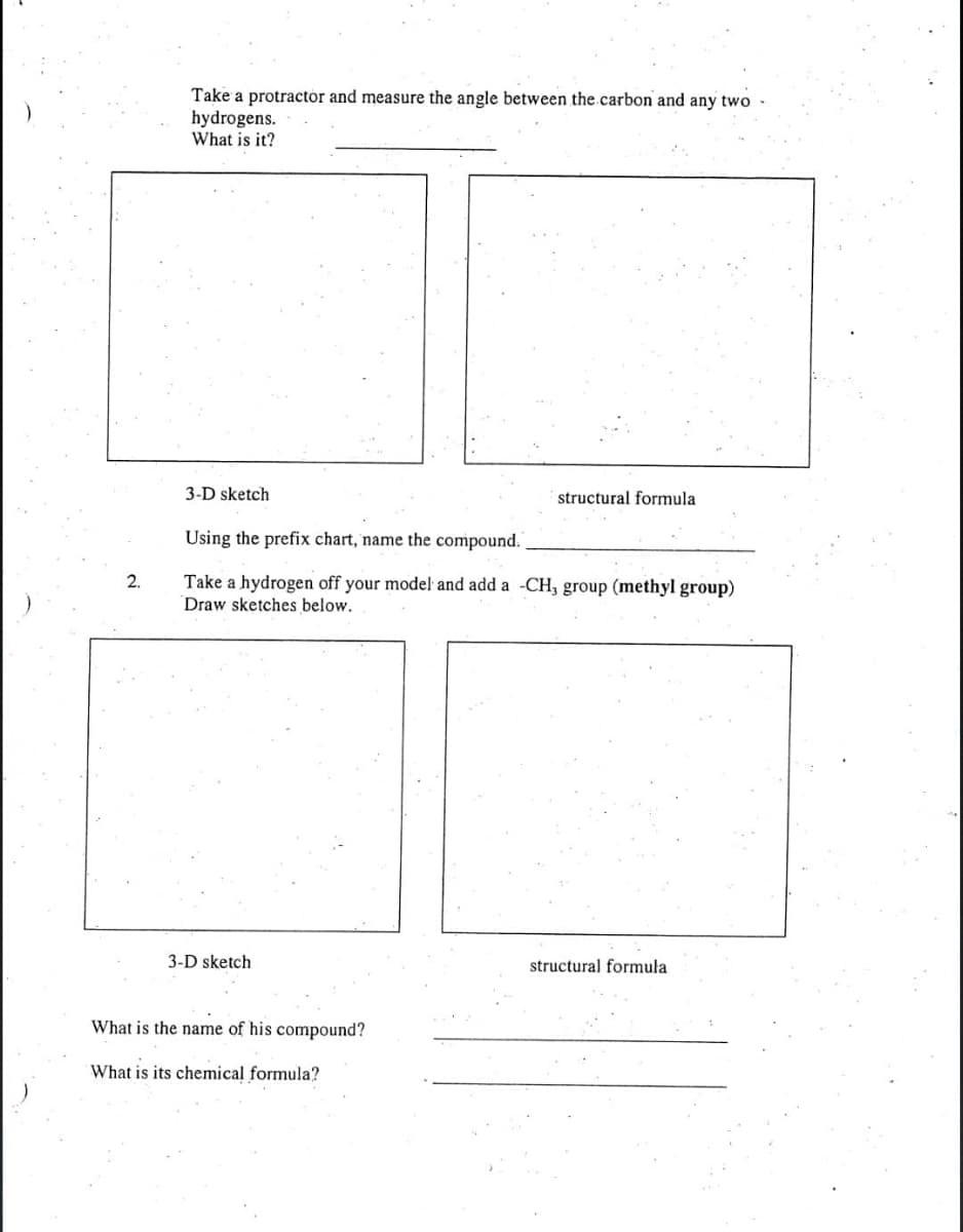 Take a protractor and measure the angle between the.carbon and any two
hydrogens.
What is it?
3-D sketch
structural formula
Using the prefix chart, name the compound.
Take a hydrogen off your model and add a -CH, group (methyl group)
Draw sketches below.
2.
3-D sketch
structural formula
What is the name of his compound?
What is its chemical formula?
