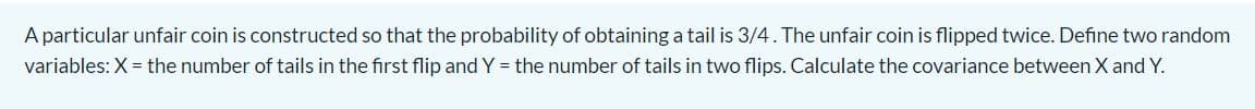 A particular unfair coin is constructed so that the probability of obtaining a tail is 3/4. The unfair coin is flipped twice. Define two random
variables: X = the number of tails in the first flip and Y = the number of tails in two flips. Calculate the covariance between X and Y.
