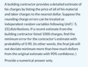 A building contractor provides a detailed estimate of
his charges by listing the price of all of his material
and labor charges to the nearest dollar. Suppose the
rounding charge errors can be treated as
independent random variables following Unif [-5,
25] distributions. If a recent estimate from the
building contractor listed 1000 charges, find the
minimum error for the contractor's estimate with
probability of 0.90. (In other words, the final job will
not deviate minimum more than how much dollars
from the original estimate with 90% confidence.)
Provide a numerical answer only.
