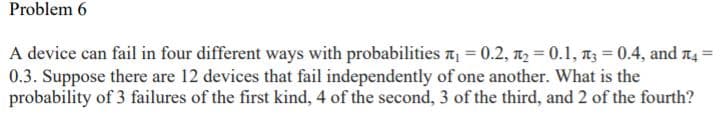 Problem 6
A device can fail in four different ways with probabilities a = 0.2, 1, = 0.1, n3 = 0.4, and t4 =
0.3. Suppose there are 12 devices that fail independently of one another. What is the
probability of 3 failures of the first kind, 4 of the second, 3 of the third, and 2 of the fourth?
