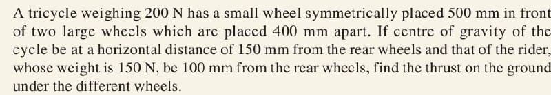 A tricycle weighing 200 N has a small wheel symmetrically placed 500 mm in front
of two large wheels which are placed 400 mm apart. If centre of gravity of the
cycle be at a horizontal distance of 150 mm from the rear wheels and that of the rider,
whose weight is 150 N, be 100 mm from the rear wheels, find the thrust on the ground
under the different wheels.
