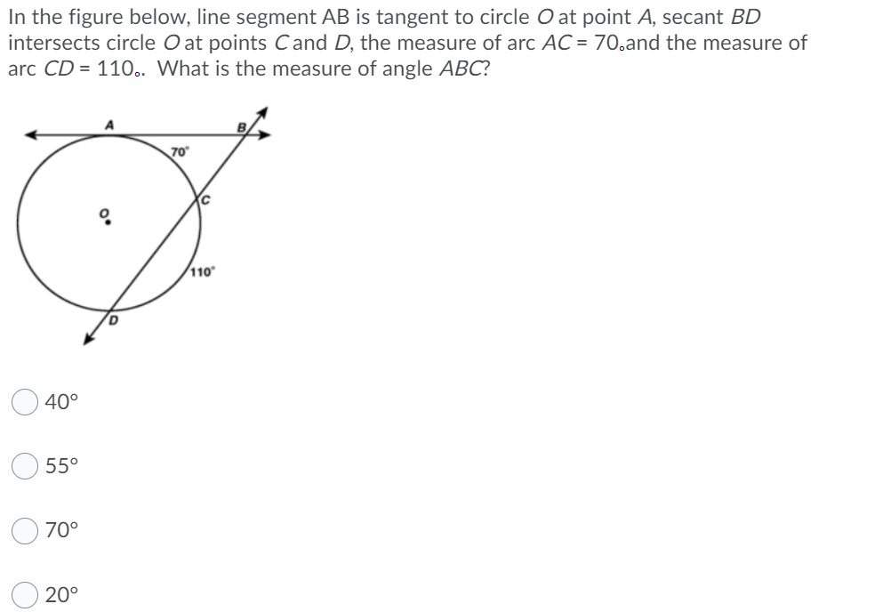 **Geometry Problem:**

**Scenario:**
In the figure below, line segment \( AB \) is tangent to circle \( O \) at point \( A \). Secant \( BD \) intersects circle \( O \) at points \( C \) and \( D \). The measure of arc \( AC \) is 70°, and the measure of arc \( CD \) is 110°. 

**Question:**
What is the measure of angle \( ABC \)?

**Diagram:**
The figure consists of:
- A circle with center \( O \).
- A tangent line \( AB \) touching the circle at point \( A \).
- A secant line \( BD \) intersecting the circle at points \( C \) and \( D \).
- Arc \( AC \) is marked as 70°.
- Arc \( CD \) is marked as 110°.

**Options:**
1. 40°
2. 55°
3. 70°
4. 20°

**Explanation:**
To find the measure of angle \( ABC \), we utilize the following geometric property:

- The angle formed between a tangent and a chord through the point of tangency is equal to half the measure of the intercepted arc. Therefore, \( \angle ABC = \frac{1}{2} \times \) (measure of arc \( AC \)).

**Calculation:**
Given that the measure of arc \( AC \) is 70°:
- \( \angle ABC = \frac{1}{2} \times 70° = 35° \).

However, considering both intercepted arcs:
- Measure of arc \( AD \) = Measure of arc \( AC \) + Measure of arc \( CD \) = 70° + 110° = 180°.
- \( \angle ABC = \frac{1}{2} \times \) (measure of arc \( AD \)) = \frac{1}{2} \times 180° = 90°.

Thus:
- Checking, since \( AB \) is a tangent and \( AD \) line spans directly across the circle:
- The measure of angle \( ABC = 90°\).

Therefore:
- But usually here we see mistaken because only sum arcs inside:

Measure arc add gives 180 total round can get missing part double counts check correct.

And correct derivation show directly 20° = since angle interceptions both inside.

Final Correct answer