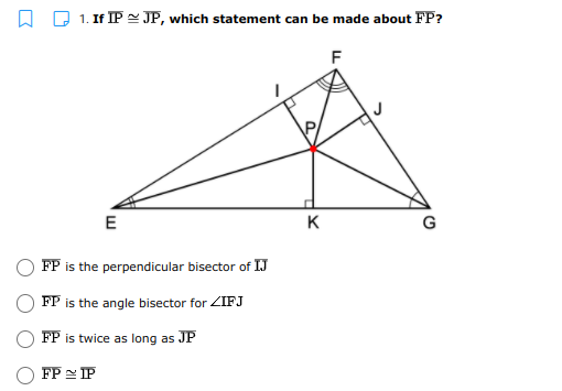 D 1. If IP 2 JP, which statement can be made about FP?
F
E
K
G
FP is the perpendicular bisector of IJ
FP is the angle bisector for ZIFJ
FP is twice as long as JP
FP = IP
