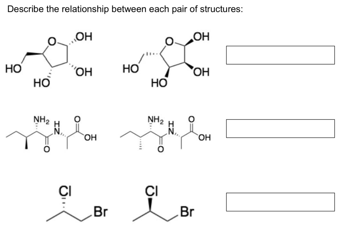 Describe the relationship between each pair of structures:
ОН
ОН
потом по
НО
ОН
НО
OH
HO
HO
NH₂
Н
CI
ОН
Br
NH₂
CI
_N,,
Br
ОН