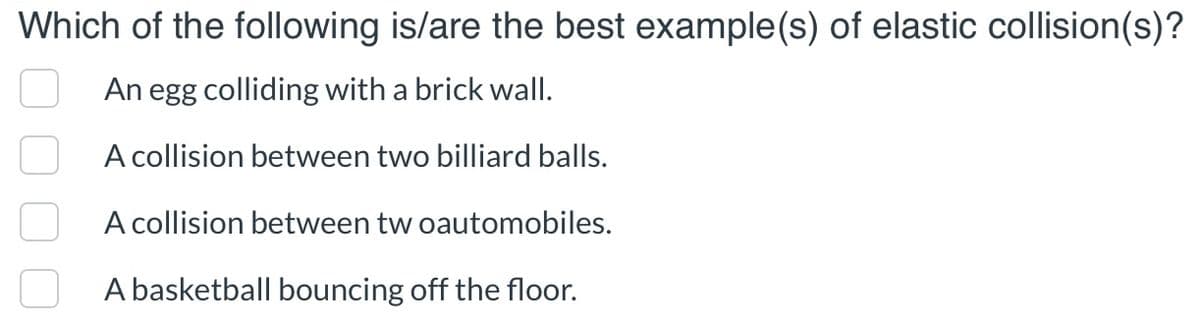 Which of the following is/are the best example(s) of elastic collision(s)?
An egg colliding with a brick wall.
A collision between two billiard balls.
A collision between tw oautomobiles.
A basketball bouncing off the floor.