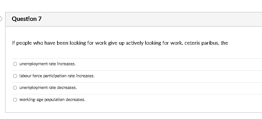 Question 7
If peaple who have been looking for work give up actively looking for work, ceteris paribus, the
unemployment rate increases.
labour force participation rate increases.
unemployment rate decreases.
O working-age population decreases.
