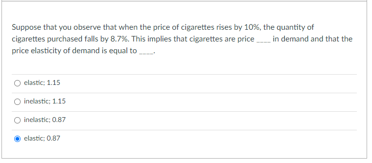 Suppose that you observe that when the price of cigarettes rises by 10%, the quantity of
cigarettes purchased falls by 8.7%. This implies that cigarettes are price in demand and that the
price elasticity of demand is equal to
elastic; 1.15
inelastic; 1.15
inelastic; 0.87
O elastic; 0.87
