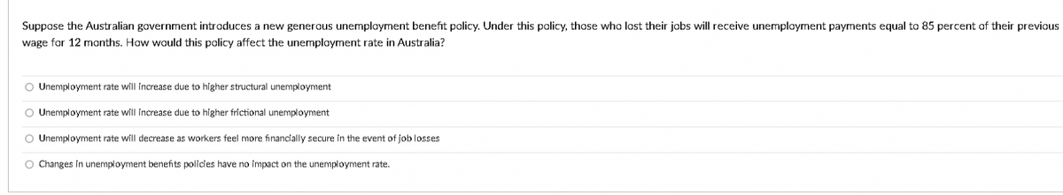 Suppose the Australian government introduces a new generous unemployment benefit policy. Under this policy, those who lost their jobs will receive unemplayment payments equal to 85 percent of their previous
wage for 12 months. How would this policy affect the unemployment rate in Australia?
O Unemployment rate will increase due to higher structural unemployment
O Unemployment rate will increase due to higher frictional unemployment
O Unemployment rate will decrease as workers feel more financially secure in the event of job losses
O Changes in unemployment benefits policies have no impact on the unemployment rate.
