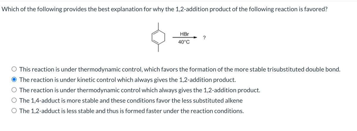 Which of the following provides the best explanation for why the 1,2-addition product of the following reaction is favored?
HBr
40°C
This reaction is under thermodynamic control, which favors the formation of the more stable trisubstituted double bond.
O The reaction is under kinetic control which always gives the 1,2-addition product.
The reaction is under thermodynamic control which always gives the 1,2-addition product.
O The 1,4-adduct is more stable and these conditions favor the less substituted alkene
The 1,2-adduct is less stable and thus is formed faster under the reaction conditions.
