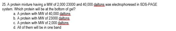 25. A protein mixture having a MW of 2,000 23000 and 40,000 daltons was electrophoresed in SDS-PAGE
system. Which protein will be at the bottom of gel?
a. A protein with MW of 40,000 daltons
b. A protein with MW of 23000 daltons
c. A protein with MW of 2,000 daltons
d. All of them will be in one band
