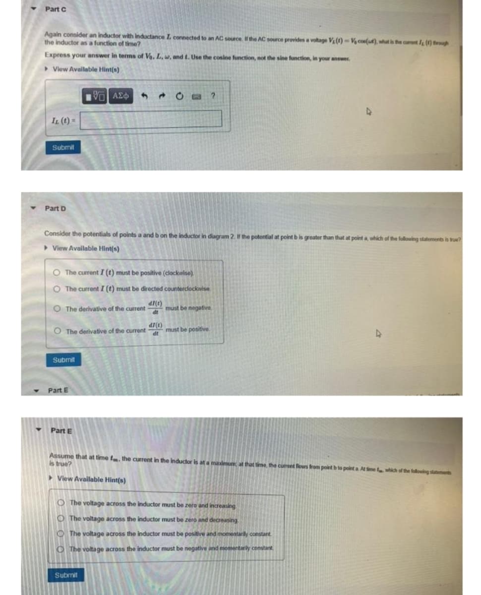 Part C
Again consider an inductor with inductance I. connected to an AC source. If the AC source provides a voltage V₂ (1) - V cos(at), what is the current J () through
the inductor as a function of time?
Express your answer in terms of Vo. L, w, and t. Use the cosine function, not the sine function, in your answer.
View Available Hint(s)
IL (t) =
Submit
Part D
Consider the potentials of points a and b on the inductor in diagram 2. If the potential at point b is greater than that at point a, which of the following statements is true?
View Available Hint(s)
O The current I (t) must be positive (clockwise)
O The current I (t) must be directed counterclockwise
di(t)
dt
O The derivative of the current
ΨΗ ΑΣΦΑ
O The derivative of the current
Submit
Part E
Part E
201 ?
Submit
di(t)
dt
must be negative.
must be positive.
Assume that at time fm. the current in the inductor is at a maximum; at that time, the current flows from point
is true?
View Available Hint(s)
O The voltage across the inductor must be zero and increasing
O The voltage across the inductor must be zero and decreasing.
The voltage across the inductor must be positive and momentarily constant.
The voltage across the inductor must be negative and momentarily constant
4
4
ta At Sime f which of the following statements
