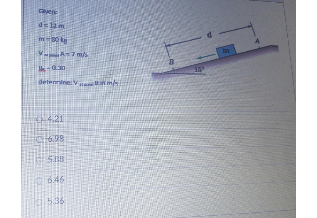 Given:
d=12 m
m= 80 kg
Vat point A=7 m/s
=0.30
determine: V
O4.21
6.98
5.88
□ 6.46
O 5.36
at point B in m/s
B
15⁰
A