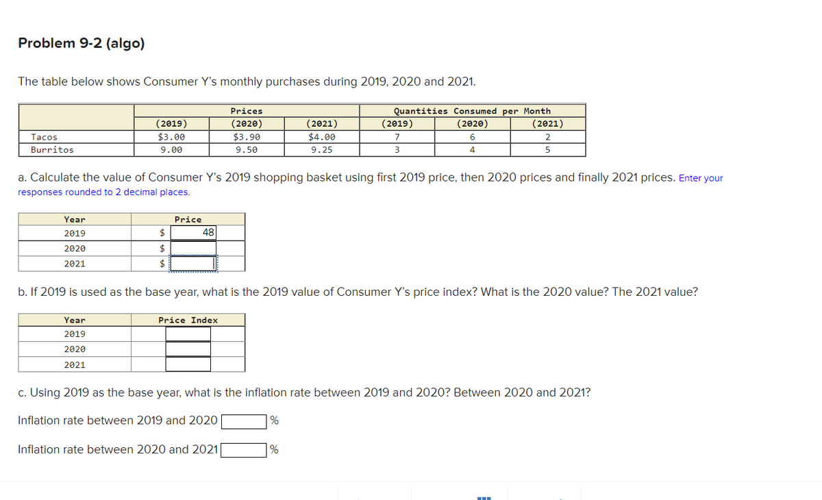 Problem 9-2 (algo)
The table below shows Consumer Y's monthly purchases during 2019, 2020 and 2021.
Tacos
Burritos
Year
2019
2020
2021
(2019)
$3.00
9.00
Year
2019
2020
2021
$
$
$
a. Calculate the value of Consumer Y's 2019 shopping basket using first 2019 price, then 2020 prices and finally 2021 prices. Enter your
responses rounded to 2 decimal places.
Price
48
Prices
(2020)
$3.90
9.50
Price Index
b. If 2019 is used as the base year, what is the 2019 value of Consumer Y's price index? What is the 2020 value? The 2021 value?
Inflation rate between 2020 and 2021
(2021)
$4.00
9.25
Quantities Consumed per Month
(2020)
(2021)
6
2
4
5
%
(2019)
7
3
c. Using 2019 as the base year, what is the inflation rate between 2019 and 2020? Between 2020 and 2021?
Inflation rate between 2019 and 2020
%