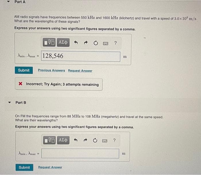 ▼
Part A
AM radio signals have frequencies between 550 kHz and 1600 kHz (kilohertz) and travel with a speed of 3.0x108 m/s.
What are the wavelengths of these signals?
Express your answers using two significant figures separated by a comma.
5 ΑΣΦ
Amin, Amax = 128,546
Submit Previous Answers Request Answer
X Incorrect; Try Again; 3 attempts remaining
Part B.
Amin, Amax =
On FM the frequencies range from 88 MHz to 108 MHz (megahertz) and travel at the same speed.
What are their wavelengths?
Express your answers using two significant figures separated by a comma.
Submit
15. ΑΣΦ
even ?
Request Answer
m
w ?
m