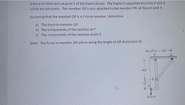 A force of 500N acts at point S of the frame shown. The frame is supported at points P and Q
which are pin joints. The member QR is also attached to the member PRS at the pin joint R.
Assuming that the member QR is a 2-force member, determine:
a) The force in member QR
b) The components of the reaction at P
c) The components of the reaction at pin R
[Hint: The force in member QR will be along the length of QR at pin joint Q]
40
R
500N
-30--