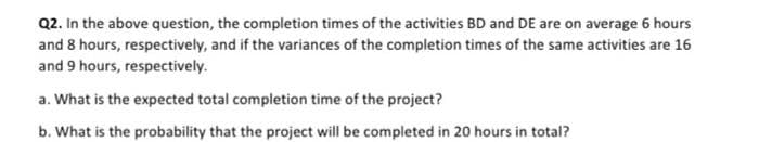 Q2. In the above question, the completion times of the activities BD and DE are on average 6 hours
and 8 hours, respectively, and if the variances of the completion times of the same activities are 16
and 9 hours, respectively.
a. What is the expected total completion time of the project?
b. What is the probability that the project will be completed in 20 hours in total?