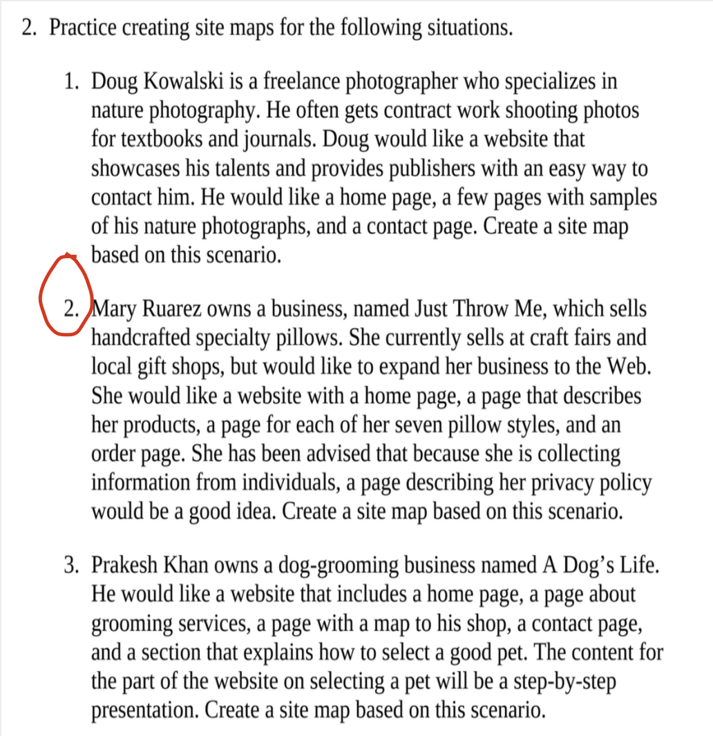 2. Practice creating site maps for the following situations.
1. Doug Kowalski is a freelance photographer who specializes in
nature photography. He often gets contract work shooting photos
for textbooks and journals. Doug would like a website that
showcases his talents and provides publishers with an easy way to
contact him. He would like a home page, a few pages with samples
of his nature photographs, and a contact page. Create a site map
based on this scenario.
2. Mary Ruarez owns a business, named Just Throw Me, which sells
handcrafted specialty pillows. She currently sells at craft fairs and
local gift shops, but would like to expand her business to the Web.
She would like a website with a home page, a page that describes
her products, a page for each of her seven pillow styles, and an
order page. She has been advised that because she is collecting
information from individuals, a page describing her privacy policy
would be a good idea. Create a site map based on this scenario.
3. Prakesh Khan owns a dog-grooming business named A Dog’s Life.
He would like a website that includes a home page, a page about
grooming services, a page with a map to his shop, a contact page,
and a section that explains how to select a good pet. The content for
the part of the website on selecting a pet will be a step-by-step
presentation. Create a site map based on this scenario.
