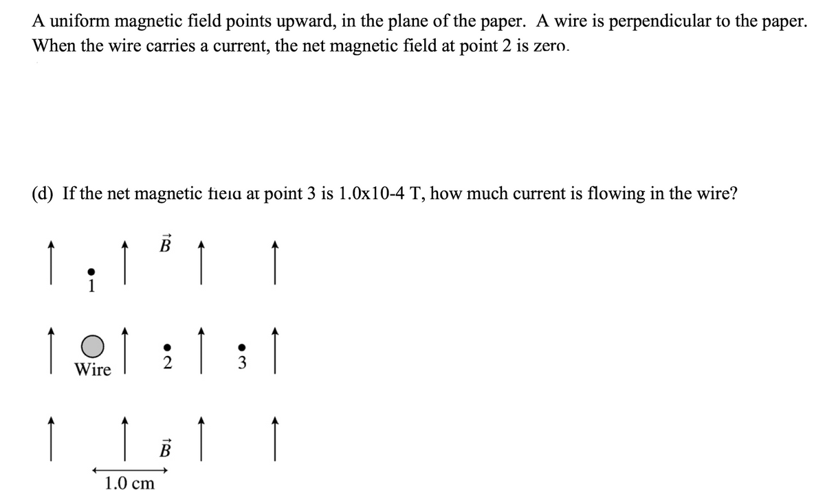 A uniform magnetic field points upward, in the plane of the paper. A wire is perpendicular to the paper.
When the wire carries a current, the net magnetic field at point 2 is zero.
(d) If the net magnetic fieia at point 3 is 1.0x10-4 T, how much current is flowing in the wire?
Wire
2
3
В
1.0 cm
