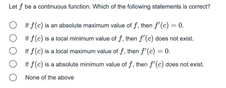 Let f be a continuous function. Which of the following statements is correct?
If f(c) is an absolute maximum value of f, then f'(c) = 0.
If f(c) is a local minimum value of f, then f'(c) does not exist.
If f(c) is a local maximum value of f, then f'(c) = 0.
%3D
If f(c) is a absolute minimum value of f, then f'(c) does not exist.
None of the above
