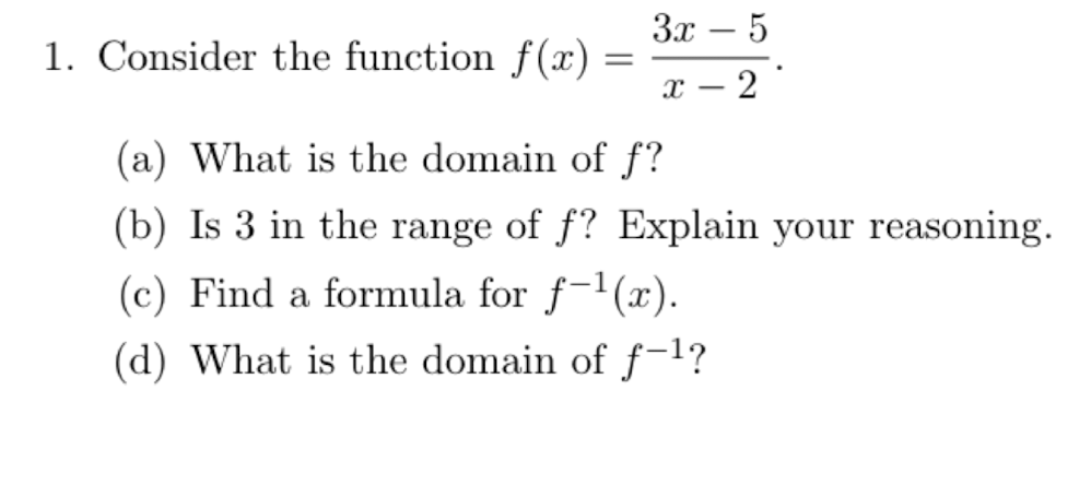 3x
1. Consider the function f(x)
2
-
(a) What is the domain of f?
(b) Is 3 in the range of f? Explain your reasoning.
(c) Find a formula for f-1(x).
(d) What is the domain of f-1?
