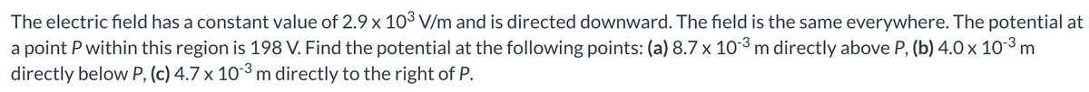 The electric field has a constant value of 2.9 x 10³ V/m and is directed downward. The field is the same everywhere. The potential at
a point P within this region is 198 V. Find the potential at the following points: (a) 8.7 x 103 m directly above P, (b) 4.0 x 103 m
directly below P, (c) 4.7 x 103 m directly to the right of P.
