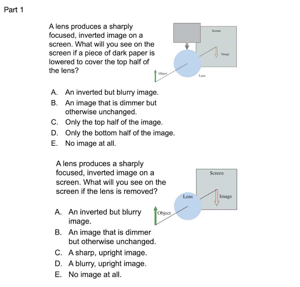 Part 1
A lens produces a sharply
focused, inverted image on a
screen. What will you see on the
screen if a piece of dark paper is
lowered to cover the top half of
Screen
Image
the lens?
Object
Lens
A. An inverted but blurry image.
B. An image that is dimmer but
otherwise unchanged.
C. Only the top half of the image.
D. Only the bottom half of the image.
E. No image at all.
A lens produces a sharply
focused, inverted image on a
screen. What will you see on the
screen if the lens is removed?
Screen
Lens
Image
A. An inverted but blurry
image.
Object
B. An image that is dimmer
but otherwise unchanged.
C. A sharp, upright image.
D. A blurry, upright image.
E. No image at all.
