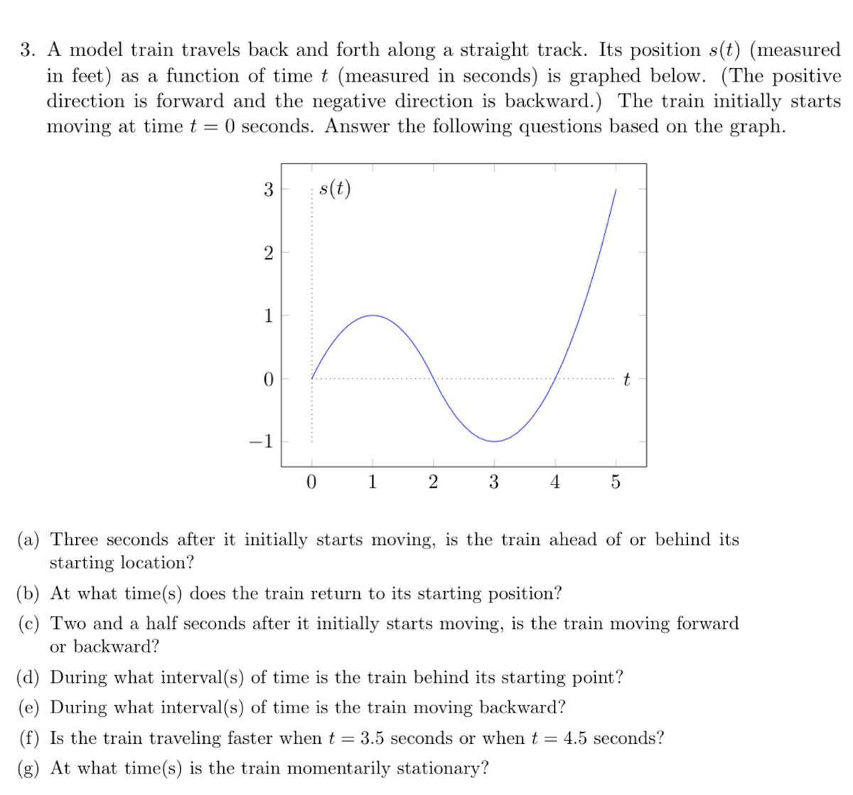 3. A model train travels back and forth along a straight track. Its position s(t) (measured
in feet) as a function of time t (measured in seconds) is graphed below. (The positive
direction is forward and the negative direction is backward.) The train initially starts
moving at time t = 0 seconds. Answer the following questions based on the graph.
3
s(t)
2
1
t
-1
1
3
4
5
(a) Three seconds after it initially starts moving, is the train ahead of or behind its
starting location?
(b) At what time(s) does the train return to its starting position?
(c) Two and a half seconds after it initially starts moving, is the train moving forward
or backward?
(d) During what interval(s) of time is the train behind its starting point?
(e) During what interval(s) of time is the train moving backward?
(f) Is the train traveling faster when t
3.5 seconds or when t = 4.5 seconds?
(g) At what time(s) is the train momentarily stationary?
