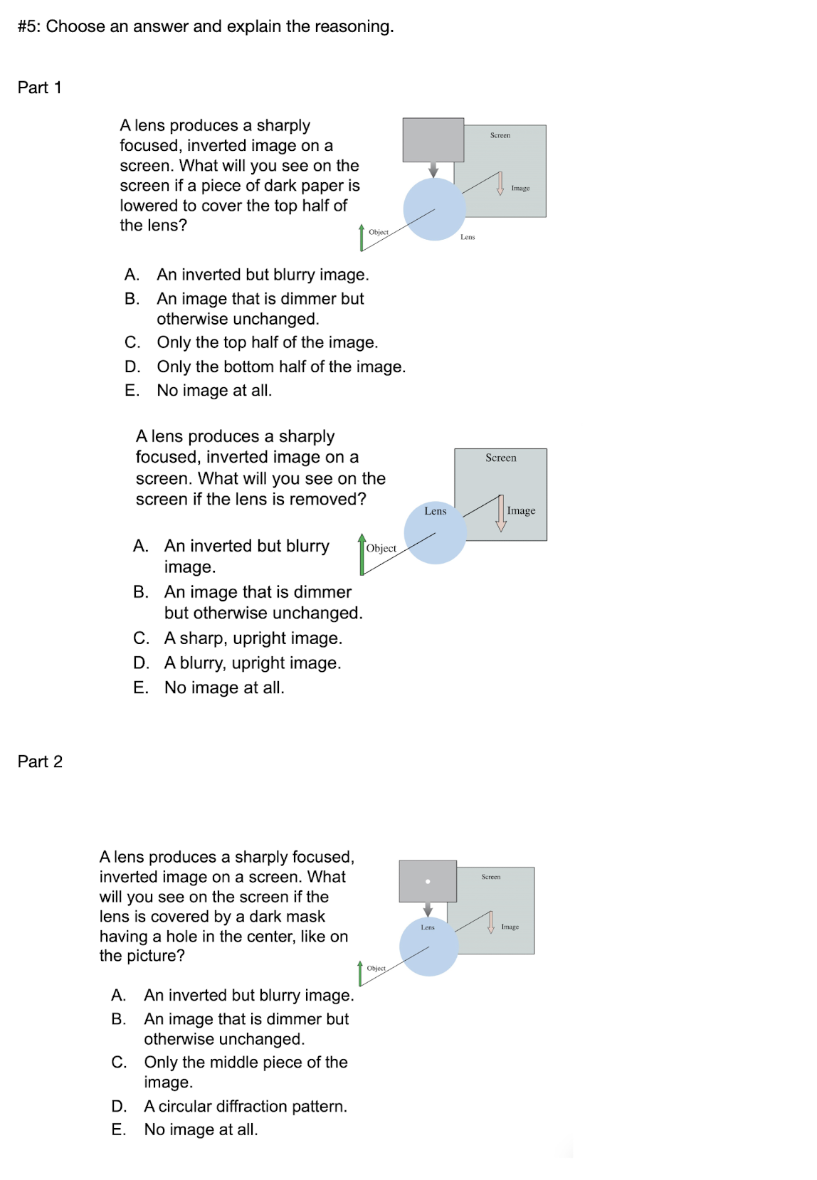 #5: Choose an answer and explain the reasoning.
Part 1
A lens produces a sharply
focused, inverted image on
screen. What will you see on the
screen if a piece of dark paper is
lowered to cover the top half of
Screen
Image
the lens?
Object
Lens
А.
An inverted but blurry image.
An image that is dimmer but
otherwise unchanged.
В.
C. Only the top half of the image.
D. Only the bottom half of the image.
E. No image at all.
A lens produces a sharply
focused, inverted image on a
Screen
screen. What will you see on the
screen if the lens is removed?
Lens
| Image
A. An inverted but blurry
image.
B. An image that is dimmer
but otherwise unchanged.
Object
C. A sharp, upright image.
D. A blurry, upright image.
E. No image at all.
Part 2
A lens produces a sharply focused,
inverted image on a screen. What
will you see on the screen if the
lens is covered by a dark mask
having a hole in the center, like on
the picture?
Screen
Lens
Image
Object
A. An inverted but blurry image.
B. An image that is dimmer but
otherwise unchanged.
C. Only the middle piece of the
image.
D. A circular diffraction pattern.
Е.
No image at all.
