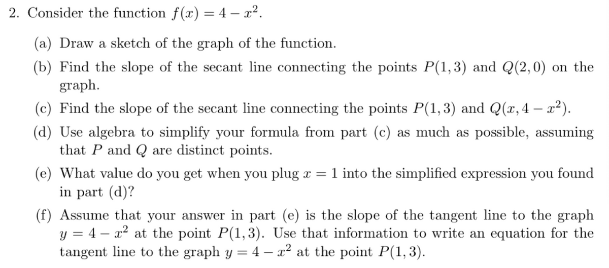 2. Consider the function f(x) = 4 – x².
(a) Draw a sketch of the graph of the function.
(b) Find the slope of the secant line connecting the points P(1, 3) and Q(2,0) on the
graph.
(c) Find the slope of the secant line connecting the points P(1,3) and Q(x,4 – x²).
(d) Use algebra to simplify your formula from part (c) as much as possible, assuming
that P and Q are distinct points.
(e) What value do you get when you plug x = 1 into the simplified expression you found
in part (d)?
(f) Assume that your answer in part (e) is the slope of the tangent line to the graph
y = 4 – x2 at the point P(1,3). Use that information to write an equation for the
tangent line to the graph y = 4 – a² at the point P(1,3).
