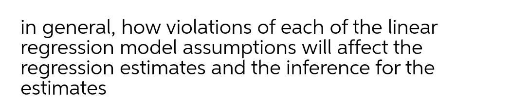 in general, how violations of each of the linear
regression model assumptions will affect the
regression estimates and the inference for the
estimates
