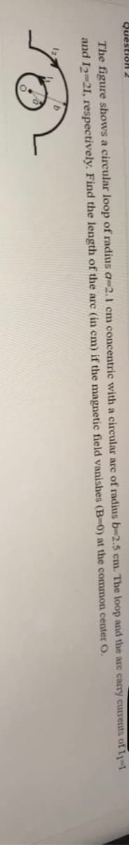 Question2
The figure shows a circular loop of radius a-2.1 cm concentric with a circular are of radius b-2.5 cm. The loop and the are carry currents of 11-1
and I2-21, respectively. Find the length of the arc (in cm) if the magnetic field vanishes (B-0) at the common center O.
