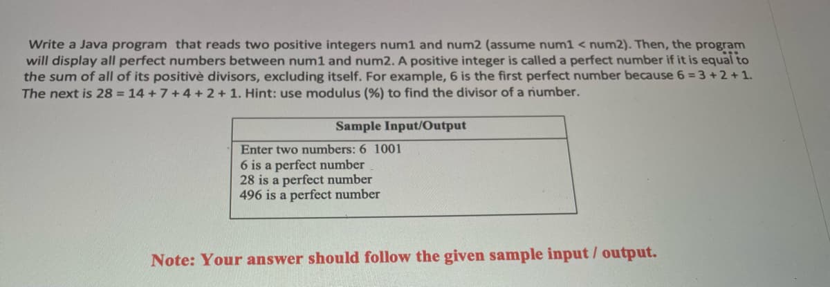 Write a Java program that reads two positive integers num1 and num2 (assume num1 < num2). Then, the program
will display all perfect numbers between num1 and num2. A positive integer is called a perfect number if it is equal to
the sum of all of its positivè divisors, excluding itself. For example, 6 is the first perfect number because 6 = 3 +2+1.
The next is 28 = 14 +7+4 + 2+ 1. Hint: use modulus (%) to find the divisor of a number.
Sample Input/Output
Enter two numbers: 6 1001
6 is a perfect number
28 is a perfect number
496 is a perfect number
Note: Your answer should follow the given sample input/ output.
