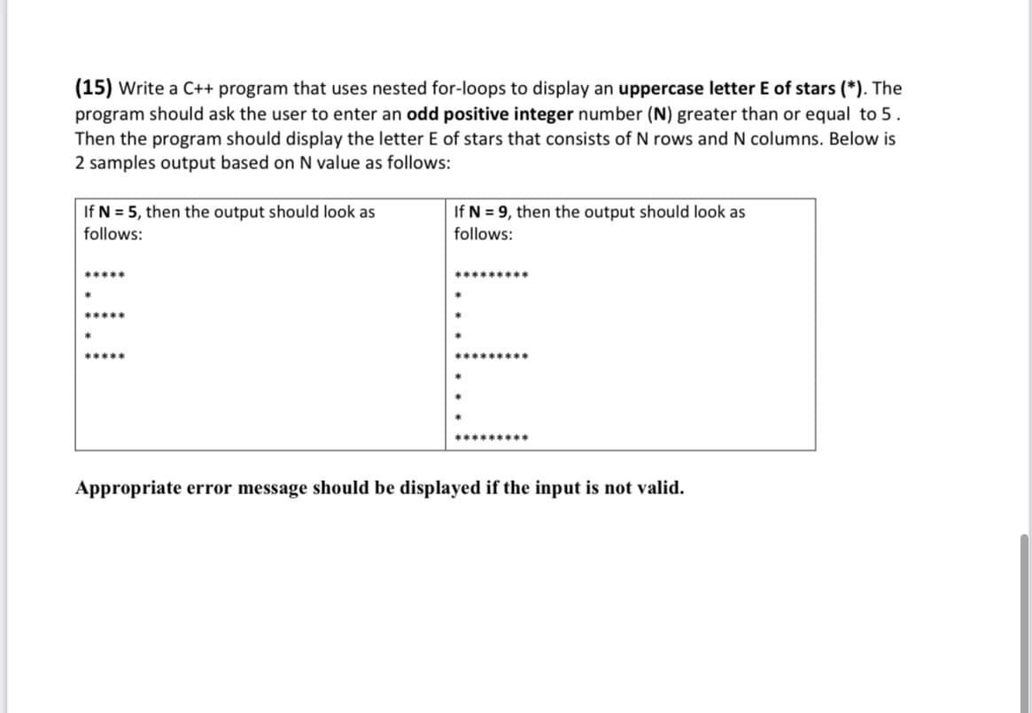 (15) Write a C++ program that uses nested for-loops to display an uppercase letter E of stars (*). The
program should ask the user to enter an odd positive integer number (N) greater than or equal to 5.
Then the program should display the letter E of stars that consists of N rows and N columns. Below is
2 samples output based on N value as follows:
If N = 5, then the output should look as
follows:
If N = 9, then the output should look as
follows:
*****
*********
*
*****
*
*****
Appropriate error message should be displayed if the input is not valid.