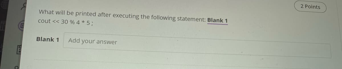 2 Points
What will be printed after executing the following statement: Blank 1
cout << 30 % 4 * 5;
Blank 1
Add your answer
