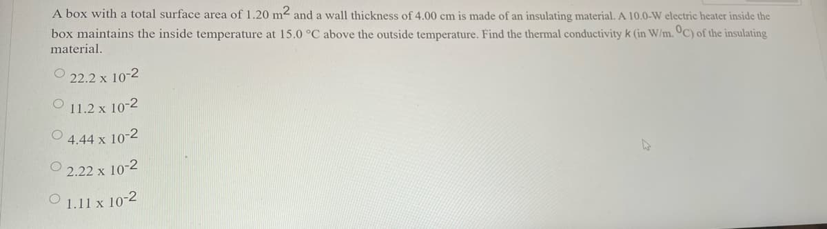 A box with a total surface area of 1.20 m² and a wall thickness of 4.00 cm is made of an insulating material. A 10.0-W electric heater inside the
box maintains the inside temperature at 15.0 °C above the outside temperature. Find the thermal conductivity k (in W/m. ºC) of the insulating
material.
22.2 x 10-2
11.2 x 10-2
4.44 x 10-2
2.22 x 10-2
O 1.11 x 10-2
