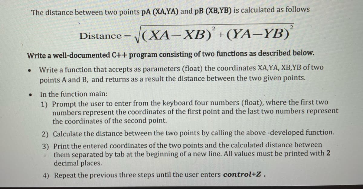 The distance between two points pA (XA,YA) and pB (XB,YB) is calculated as follows
2
Distance = (XA-XB) +(YA-YB)´
Write a well-documented C++ program consisting of two functions as described below.
Write a function that accepts as parameters (float) the coordinates XA,YA, XB,YB of two
points A and B, and returns as a result the distance between the two given points.
In the function main:
1) Prompt the user to enter from the keyboard four numbers (float), where the first two
numbers represent the coordinates of the first point and the last two numbers represent
the coordinates of the second point.
2) Calculate the distance between the two points by calling the above -developed function.
3) Print the entered coordinates of the two points and the calculated distance between
them separated by tab at the beginning of a new line. All values must be printed with 2
decimal places.
4) Repeat the previous three steps until the user enters control+Z.
